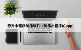 祁东稳定小程序制作软件（制作小程序的app）