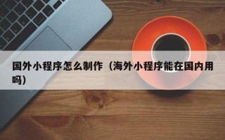 祁东国外小程序怎么制作（海外小程序能在国内用吗）