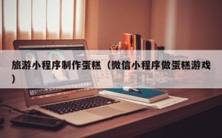 祁东旅游小程序制作蛋糕（微信小程序做蛋糕游戏）